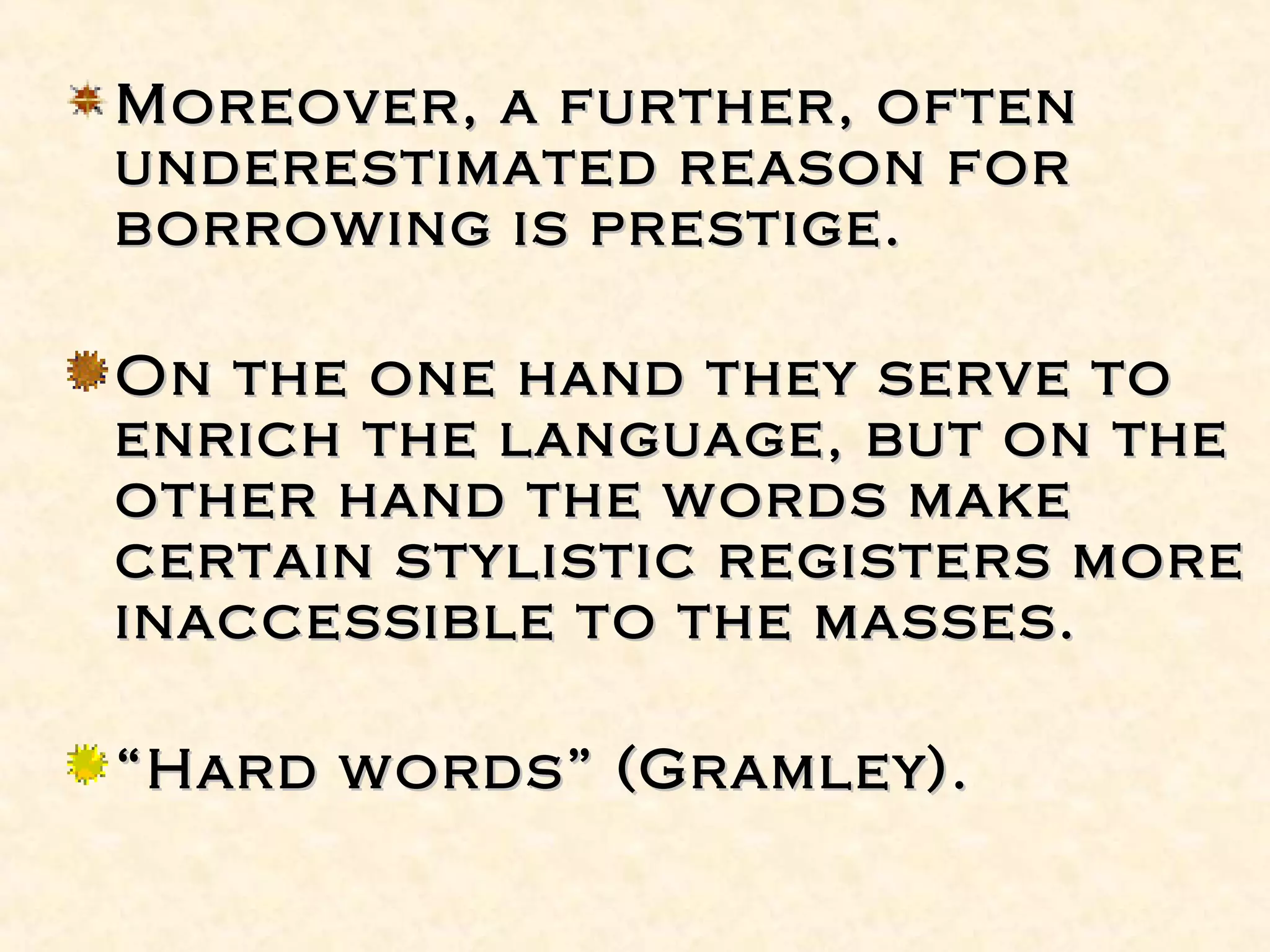 Moreover, a further, oftenMoreover, a further, often
underestimated reason forunderestimated reason for
borrowing is prestige.borrowing is prestige.
On the one hand they serve toOn the one hand they serve to
enrich the language, but on theenrich the language, but on the
other hand the words makeother hand the words make
certain stylistic registers morecertain stylistic registers more
inaccessible to the masses.inaccessible to the masses.
““Hard words” (Gramley).Hard words” (Gramley).
 