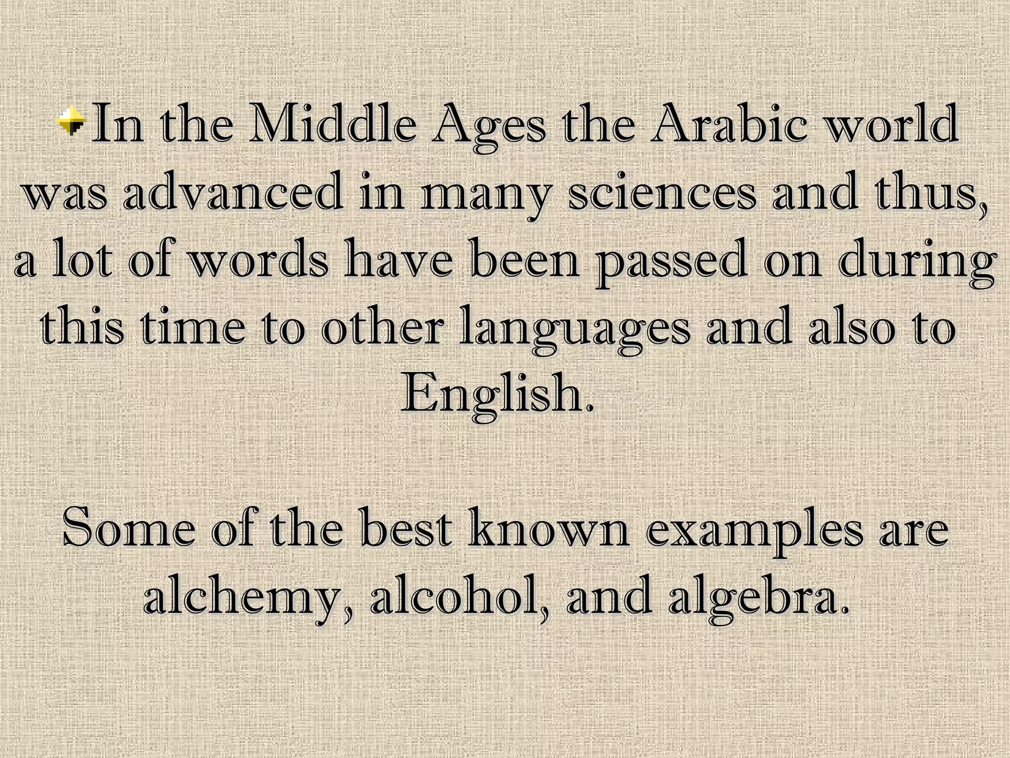 In the Middle Ages the Arabic worldIn the Middle Ages the Arabic world
was advanced in many sciences and thus,was advanced in many sciences and thus,
a lot of words have been passed on duringa lot of words have been passed on during
this time to other languages and also tothis time to other languages and also to
English.English.
Some of the best known examples areSome of the best known examples are
alchemy, alcohol, and algebra.alchemy, alcohol, and algebra.
 