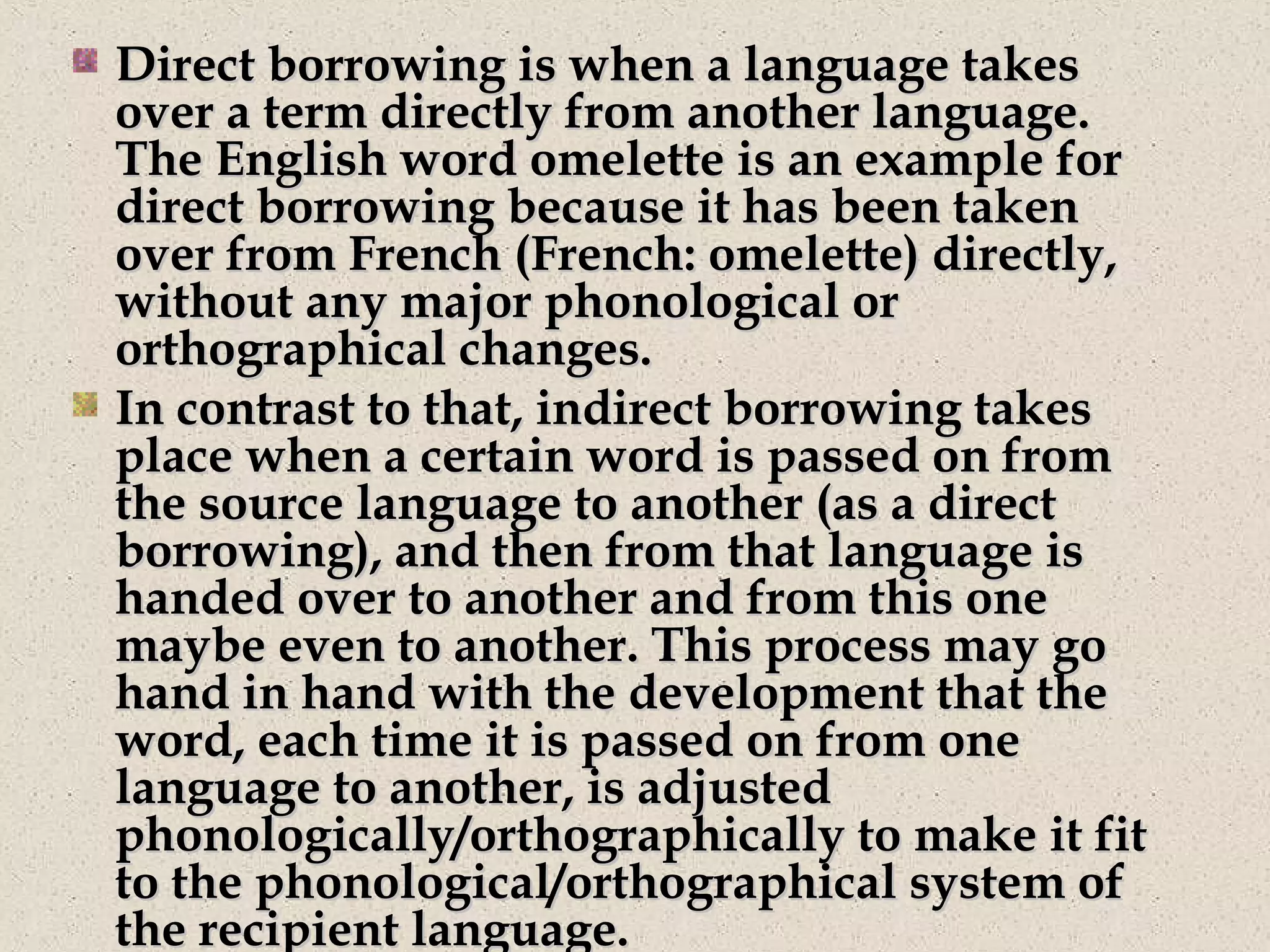 Direct borrowing is when a language takesDirect borrowing is when a language takes
over a term directly from another language.over a term directly from another language.
The English word omelette is an example forThe English word omelette is an example for
direct borrowing because it has been takendirect borrowing because it has been taken
over from French (French: omelette) directly,over from French (French: omelette) directly,
without any major phonological orwithout any major phonological or
orthographical changes.orthographical changes.
In contrast to that, indirect borrowing takesIn contrast to that, indirect borrowing takes
place when a certain word is passed on fromplace when a certain word is passed on from
the source language to another (as a directthe source language to another (as a direct
borrowing), and then from that language isborrowing), and then from that language is
handed over to another and from this onehanded over to another and from this one
maybe even to another. This process may gomaybe even to another. This process may go
hand in hand with the development that thehand in hand with the development that the
word, each time it is passed on from oneword, each time it is passed on from one
language to another, is adjustedlanguage to another, is adjusted
phonologically/orthographically to make it fitphonologically/orthographically to make it fit
to the phonological/orthographical system ofto the phonological/orthographical system of
the recipient language.the recipient language.
 