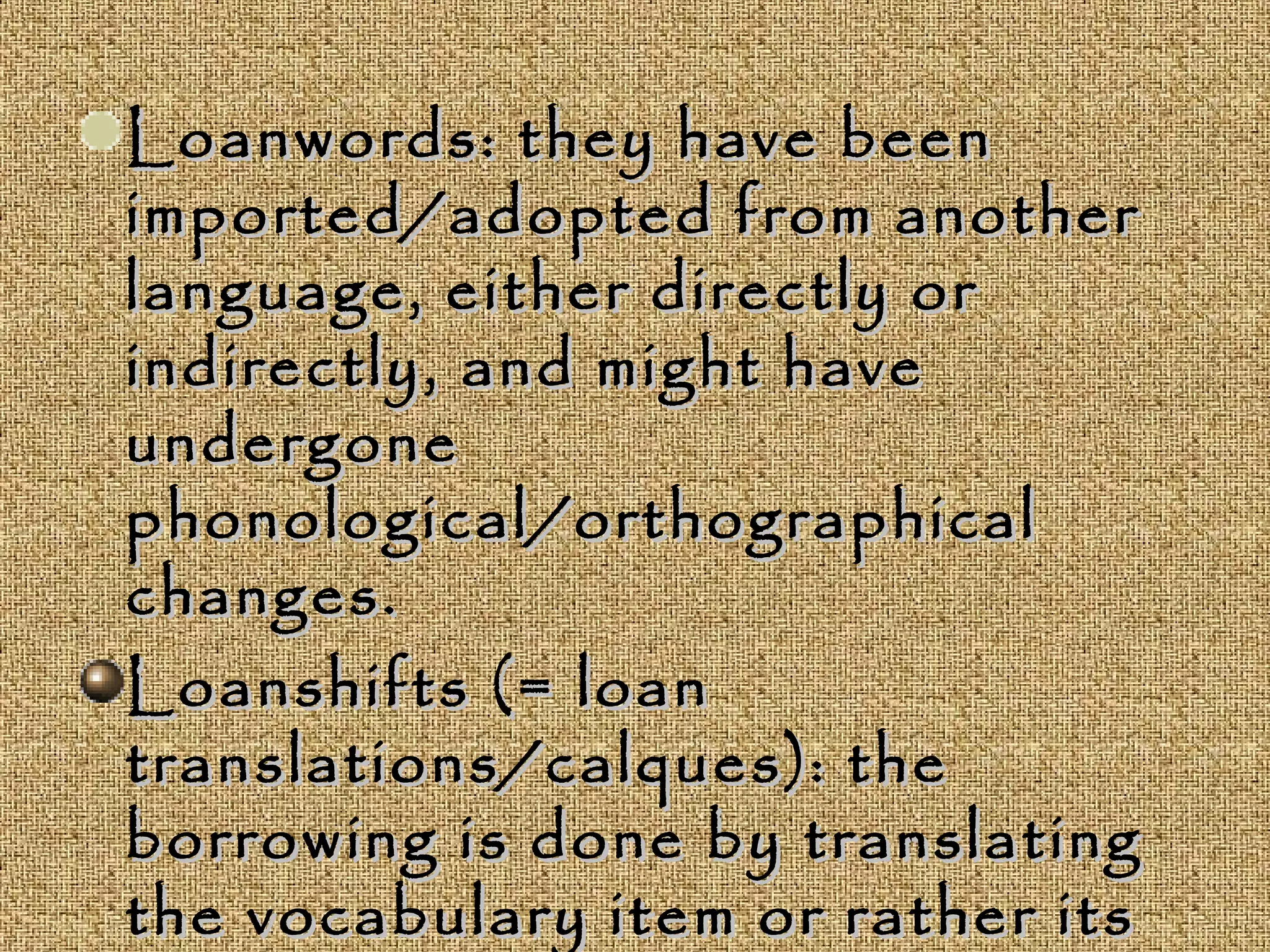Loanwords: they have beenLoanwords: they have been
imported/adopted from anotherimported/adopted from another
language, either directly orlanguage, either directly or
indirectly, and might haveindirectly, and might have
undergoneundergone
phonological/orthographicalphonological/orthographical
changes.changes.
Loanshifts (= loanLoanshifts (= loan
translations/calques): thetranslations/calques): the
borrowing is done by translatingborrowing is done by translating
the vocabulary item or rather itsthe vocabulary item or rather its
 