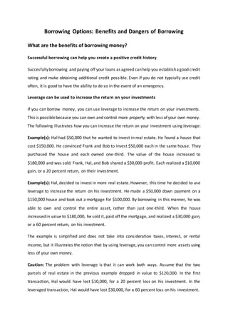 Borrowing Options: Benefits and Dangers of Borrowing
What are the benefits of borrowing money?
Successful borrowing can help you create a positive credit history
Succesfullyborrowing and paying off your loans as agreed canhelp you establishagood credit
rating and make obtaining additional credit possible. Even if you do not typcially use credit
often, it is good to have the ability to do so in the event of an emergency.
Leverage can be used to increase the return on your investments
If you can borrow money, you can use leverage to increase the return on your investments.
This is possiblebecause you can own and control more property with less ofyour own money.
The following illustrates how you can increase the return on your investment using leverage:
Example(s): Hal had $50,000 that he wanted to invest in real estate. He found a house that
cost $150,000. He convinced Frank and Bob to invest $50,000 each in the same house. They
purchased the house and each owned one-third. The value of the house increased to
$180,000 and was sold. Frank, Hal, and Bob shared a $30,000 profit. Each realized a $10,000
gain, or a 20 percent return, on their investment.
Example(s): Hal, decided to invest in more real estate. However, this time he decided to use
leverage to increase the return on his investment. He made a $50,000 down payment on a
$150,000 house and took out a mortgage for $100,000. By borrowing in this manner, he was
able to own and control the entire asset, rather than just one-third. When the house
increased in value to $180,000, he sold it, paid off the mortgage, and realized a $30,000 gain,
or a 60 percent return, on his investment.
The example is simplified and does not take into consideration taxes, interest, or rental
income, but it illustrates the notion that by using leverage, you can control more assets using
less of your own money.
Caution: The problem with leverage is that it can work both ways. Assume that the two
parcels of real estate in the previous example dropped in value to $120,000. In the first
transaction, Hal would have lost $10,000, for a 20 percent loss on his investment. In the
leveraged transaction, Hal would have lost $30,000, for a 60 percent loss on his investment.
 