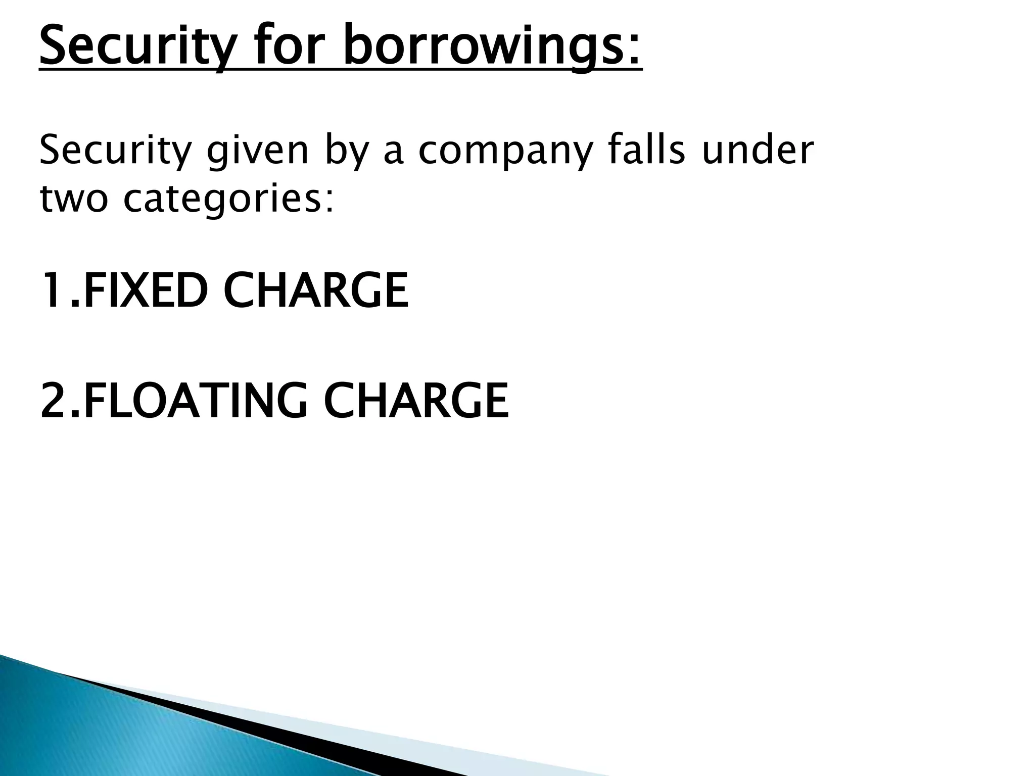 Security for borrowings:
Security given by a company falls under
two categories:

1.FIXED CHARGE

2.FLOATING CHARGE
 