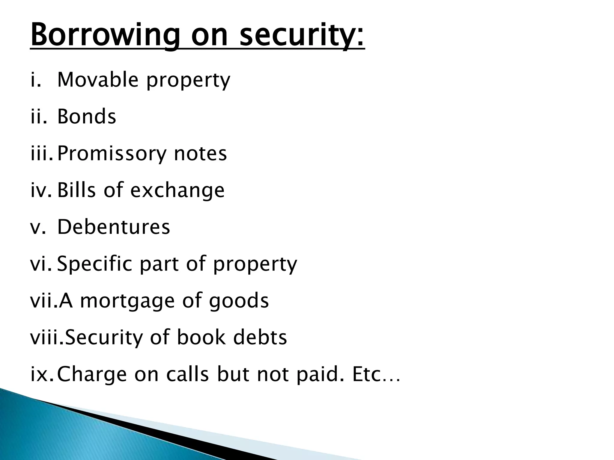 Borrowing on security:
i. Movable property
ii. Bonds
iii. Promissory notes
iv. Bills of exchange
v. Debentures
vi. Specific part of property
vii.A mortgage of goods
viii.Security of book debts
ix.Charge on calls but not paid. Etc…
 