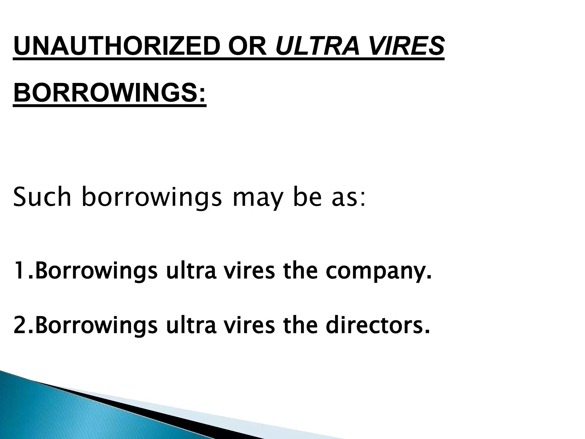 UNAUTHORIZED OR ULTRA VIRES
BORROWINGS:



Such borrowings may be as:

1.Borrowings ultra vires the company.

2.Borrowings ultra vires the directors.
 