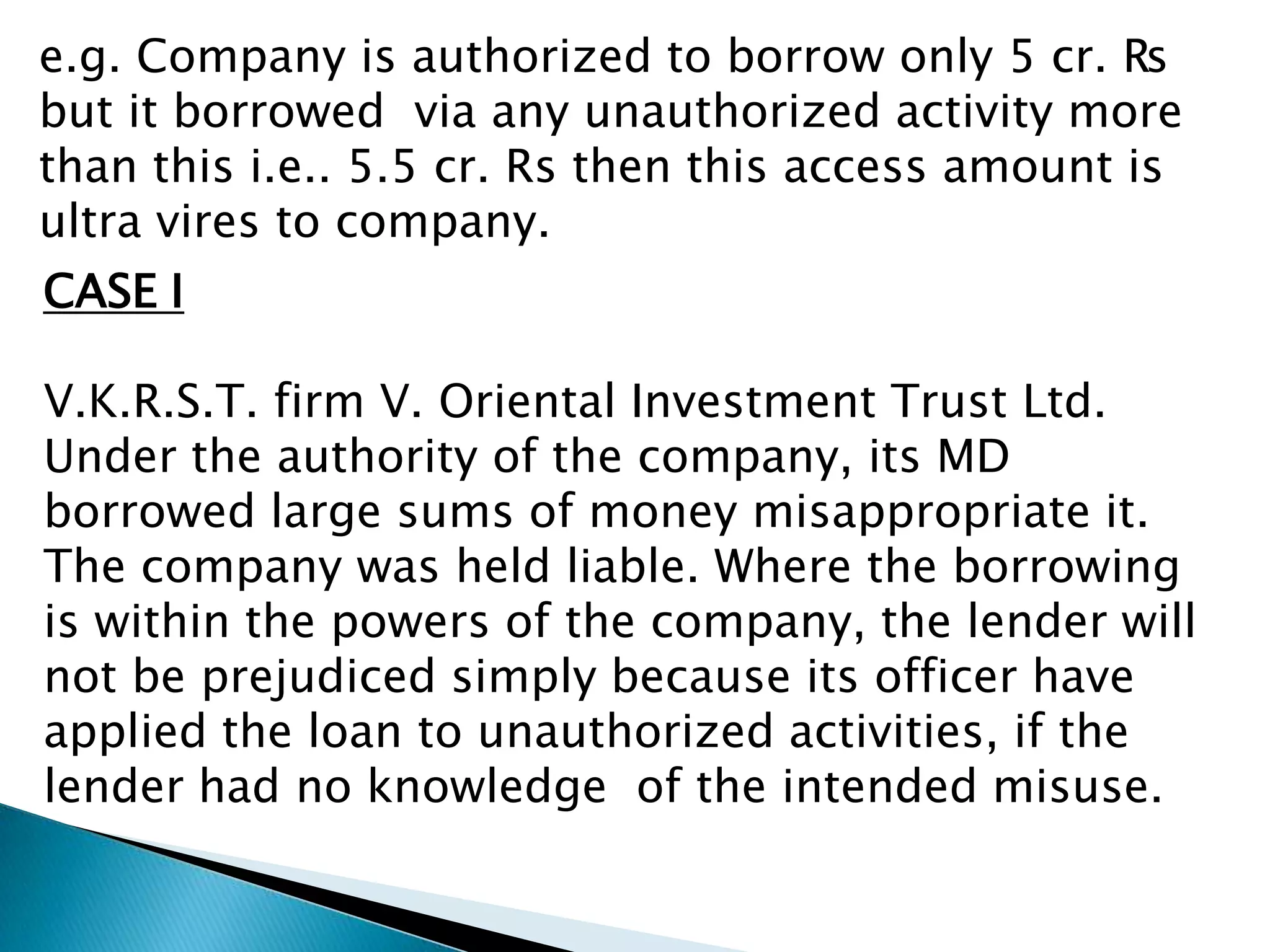 e.g. Company is authorized to borrow only 5 cr. ₨
but it borrowed via any unauthorized activity more
than this i.e.. 5.5 cr. Rs then this access amount is
ultra vires to company.
CASE I

V.K.R.S.T. firm V. Oriental Investment Trust Ltd.
Under the authority of the company, its MD
borrowed large sums of money misappropriate it.
The company was held liable. Where the borrowing
is within the powers of the company, the lender will
not be prejudiced simply because its officer have
applied the loan to unauthorized activities, if the
lender had no knowledge of the intended misuse.
 