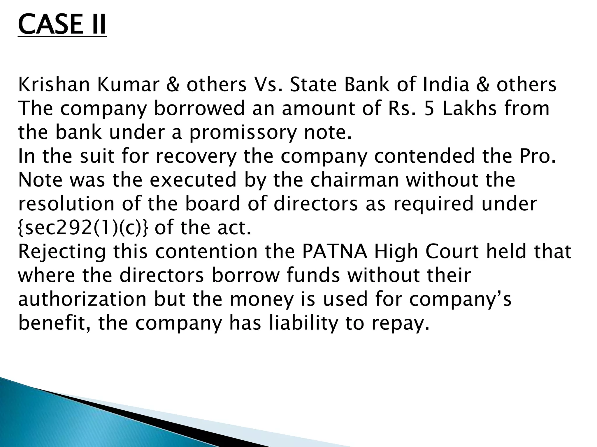 CASE II

Krishan Kumar & others Vs. State Bank of India & others
The company borrowed an amount of Rs. 5 Lakhs from
the bank under a promissory note.
In the suit for recovery the company contended the Pro.
Note was the executed by the chairman without the
resolution of the board of directors as required under
{sec292(1)(c)} of the act.
Rejecting this contention the PATNA High Court held that
where the directors borrow funds without their
authorization but the money is used for company’s
benefit, the company has liability to repay.
 