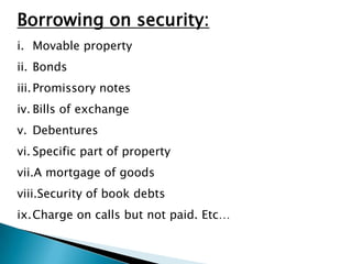 Borrowing on security:
i. Movable property
ii. Bonds
iii. Promissory notes
iv. Bills of exchange
v. Debentures
vi. Specific part of property
vii.A mortgage of goods
viii.Security of book debts
ix.Charge on calls but not paid. Etc…
 
