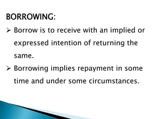 BORROWING:
 Borrow is to receive with an implied or
  expressed intention of returning the
  same.
 Borrowing implies repayment in some
  time and under some circumstances.
 