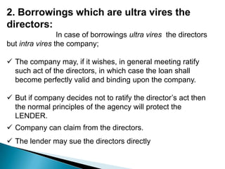 2. Borrowings which are ultra vires the
directors:
                 In case of borrowings ultra vires the directors
but intra vires the company;

 The company may, if it wishes, in general meeting ratify
  such act of the directors, in which case the loan shall
  become perfectly valid and binding upon the company.

 But if company decides not to ratify the director’s act then
  the normal principles of the agency will protect the
  LENDER.
 Company can claim from the directors.
 The lender may sue the directors directly
 