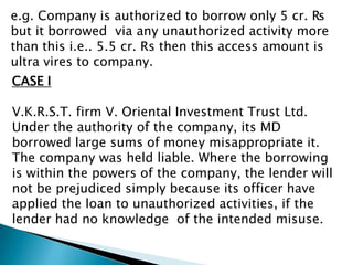 e.g. Company is authorized to borrow only 5 cr. ₨
but it borrowed via any unauthorized activity more
than this i.e.. 5.5 cr. Rs then this access amount is
ultra vires to company.
CASE I

V.K.R.S.T. firm V. Oriental Investment Trust Ltd.
Under the authority of the company, its MD
borrowed large sums of money misappropriate it.
The company was held liable. Where the borrowing
is within the powers of the company, the lender will
not be prejudiced simply because its officer have
applied the loan to unauthorized activities, if the
lender had no knowledge of the intended misuse.
 