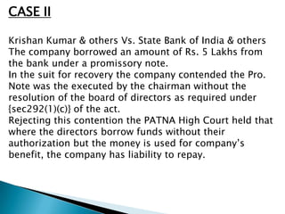 CASE II

Krishan Kumar & others Vs. State Bank of India & others
The company borrowed an amount of Rs. 5 Lakhs from
the bank under a promissory note.
In the suit for recovery the company contended the Pro.
Note was the executed by the chairman without the
resolution of the board of directors as required under
{sec292(1)(c)} of the act.
Rejecting this contention the PATNA High Court held that
where the directors borrow funds without their
authorization but the money is used for company’s
benefit, the company has liability to repay.
 