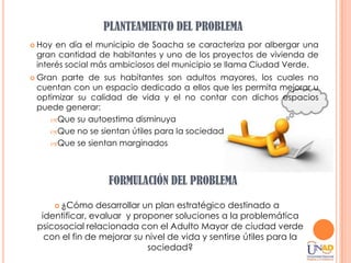 PLANTEAMIENTO DEL PROBLEMA
   Hoy en día el municipio de Soacha se caracteriza por albergar una
    gran cantidad de habitantes y uno de los proyectos de vivienda de
    interés social más ambiciosos del municipio se llama Ciudad Verde.
   Gran parte de sus habitantes son adultos mayores, los cuales no
    cuentan con un espacio dedicado a ellos que les permita mejorar u
    optimizar su calidad de vida y el no contar con dichos espacios
    puede generar:
        Que su autoestima disminuya
        Que no se sientan útiles para la sociedad
        Que se sientan marginados




                     FORMULACIÓN DEL PROBLEMA

         ¿Cómo    desarrollar un plan estratégico destinado a
     identificar, evaluar y proponer soluciones a la problemática
    psicosocial relacionada con el Adulto Mayor de ciudad verde
      con el fin de mejorar su nivel de vida y sentirse útiles para la
                                sociedad?
 