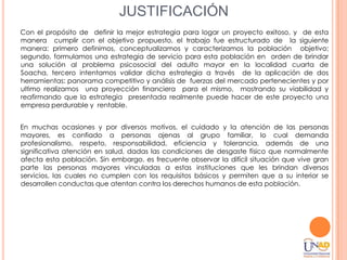 JUSTIFICACIÓN
Con el propósito de definir la mejor estrategia para logar un proyecto exitoso, y de esta
manera cumplir con el objetivo propuesto, el trabajo fue estructurado de la siguiente
manera: primero definimos, conceptualizamos y caracterizamos la población objetivo;
segundo, formulamos una estrategia de servicio para esta población en orden de brindar
una solución al problema psicosocial del adulto mayor en la localidad cuarta de
Soacha, tercero intentamos validar dicha estrategia a través de la aplicación de dos
herramientas: panorama competitivo y análisis de fuerzas del mercado pertenecientes y por
ultimo realizamos una proyección financiera para el mismo, mostrando su viabilidad y
reafirmando que la estrategia presentada realmente puede hacer de este proyecto una
empresa perdurable y rentable.


En muchas ocasiones y por diversos motivos, el cuidado y la atención de las personas
mayores, es confiado a personas ajenas al grupo familiar, lo cual demanda
profesionalismo, respeto, responsabilidad, eficiencia y tolerancia, además de una
significativa atención en salud, dadas las condiciones de desgaste físico que normalmente
afecta esta población. Sin embargo, es frecuente observar la difícil situación que vive gran
parte las personas mayores vinculadas a estas instituciones que les brindan diversos
servicios, las cuales no cumplen con los requisitos básicos y permiten que a su interior se
desarrollen conductas que atentan contra los derechos humanos de esta población.
 
