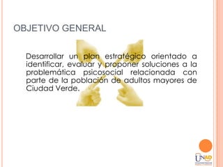 OBJETIVO GENERAL

  Desarrollar un plan estratégico orientado a
  identificar, evaluar y proponer soluciones a la
  problemática psicosocial relacionada con
  parte de la población de adultos mayores de
  Ciudad Verde.
 