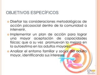 OBJETIVOS ESPECÍFICOS

 Diseñar las consideraciones metodológicas de
  acción psicosocial dentro de la comunidad a
  intervenir.
 Implementar un plan de acción para lograr
  una mayor aceptación de capacidades
  físicas; que a su vez promuevan la mejora en
  la autoestima en los adultos mayores.
 Analizar el entorno familiar y social del adulto
  mayor, identificando sus intereses.
 