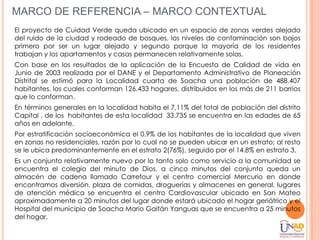 MARCO DE REFERENCIA – MARCO CONTEXTUAL
El proyecto de Cuidad Verde queda ubicado en un espacio de zonas verdes alejado
del ruido de la ciudad y rodeado de bosques, los niveles de contaminación son bajos
primero por ser un lugar alejado y segundo porque la mayoría de los residentes
trabajan y los apartamentos y casas permanecen relativamente solas.
Con base en los resultados de la aplicación de la Encuesta de Calidad de vida en
Junio de 2003 realizada por el DANE y el Departamento Administrativo de Planeación
Distrital se estimó para la Localidad cuarta de Soacha una población de 488.407
habitantes, los cuales conforman 126.433 hogares, distribuidos en los más de 211 barrios
que lo conforman.
En términos generales en la localidad habita el 7,11% del total de población del distrito
Capital , de los habitantes de esta localidad 33.735 se encuentra en las edades de 65
años en adelante.
Por estratificación socioeconómica el 0.9% de los habitantes de la localidad que viven
en zonas no residenciales, razón por lo cual no se pueden ubicar en un estrato; al resto
se le ubica predominantemente en el estrato 2(76%), seguido por el 14.8% en estrato 3.
Es un conjunto relativamente nuevo por lo tanto solo como servicio a la comunidad se
encuentra el colegio del minuto de Dios, a cinco minutos del conjunto queda un
almacén de cadena llamado Carrefour y el centro comercial Mercurio en donde
encontramos diversión, plaza de comidas, droguerías y almacenes en general, lugares
de atención médica se encuentra el centro Cardiovascular ubicado en San Mateo
aproximadamente a 20 minutos del lugar donde estará ubicado el hogar geriátrico y el
Hospital del municipio de Soacha Mario Gaitán Yanguas que se encuentra a 25 minutos
del hogar.
 