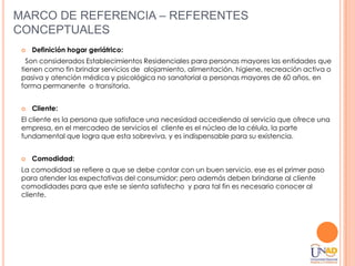 MARCO DE REFERENCIA – REFERENTES
CONCEPTUALES
    Definición hogar geriátrico:
   Son considerados Establecimientos Residenciales para personas mayores las entidades que
 tienen como fin brindar servicios de alojamiento, alimentación, higiene, recreación activa o
 pasiva y atención médica y psicológica no sanatorial a personas mayores de 60 años, en
 forma permanente o transitoria.


    Cliente:
 El cliente es la persona que satisface una necesidad accediendo al servicio que ofrece una
 empresa, en el mercadeo de servicios el cliente es el núcleo de la célula, la parte
 fundamental que logra que esta sobreviva, y es indispensable para su existencia.


    Comodidad:
 La comodidad se refiere a que se debe contar con un buen servicio, ese es el primer paso
 para atender las expectativas del consumidor; pero además deben brindarse al cliente
 comodidades para que este se sienta satisfecho y para tal fin es necesario conocer al
 cliente.
 