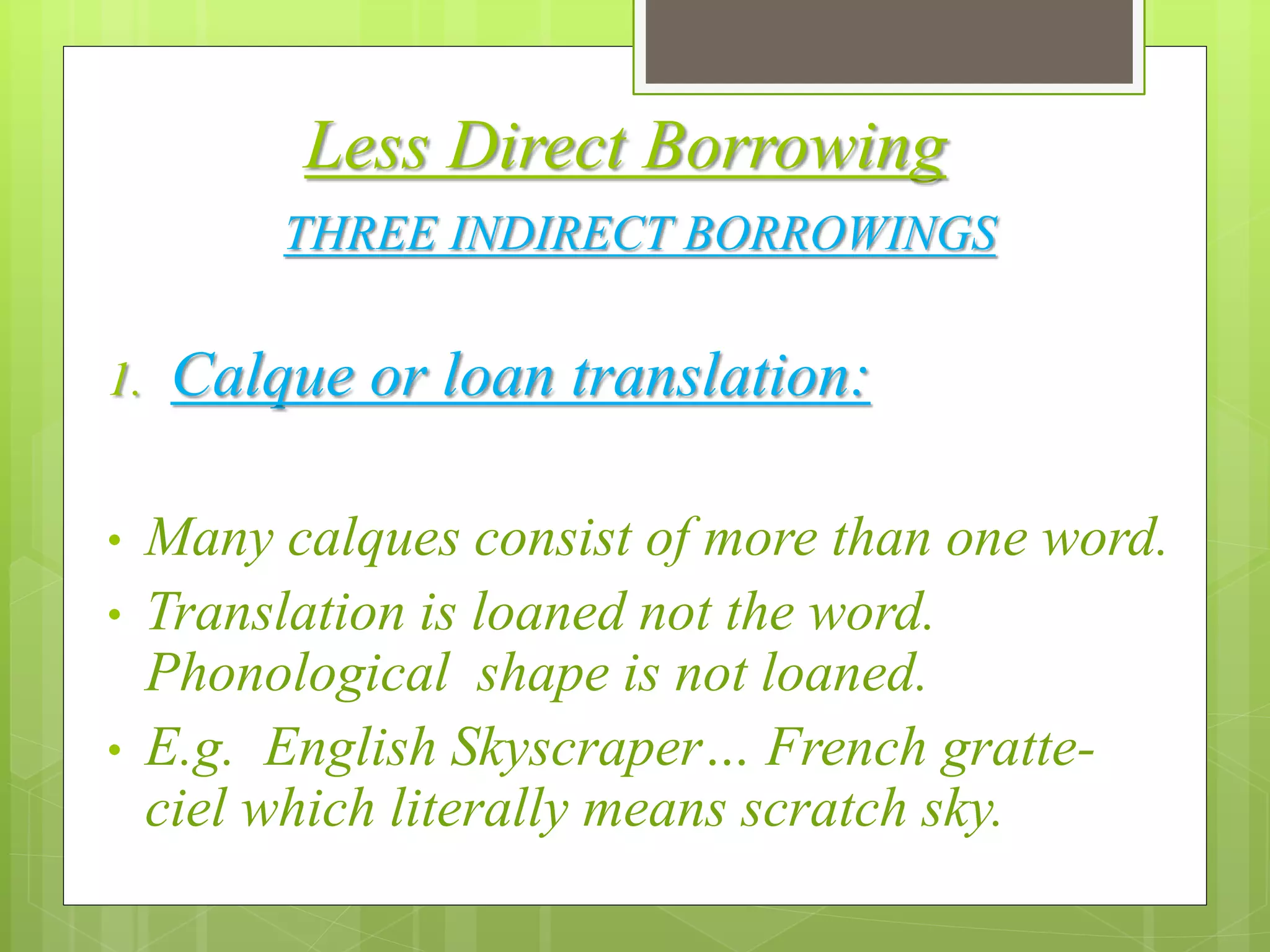 Less Direct Borrowing
THREE INDIRECT BORROWINGS
1. Calque or loan translation:
• Many calques consist of more than one word.
• Translation is loaned not the word.
Phonological shape is not loaned.
• E.g. English Skyscraper… French gratte-
ciel which literally means scratch sky.
 