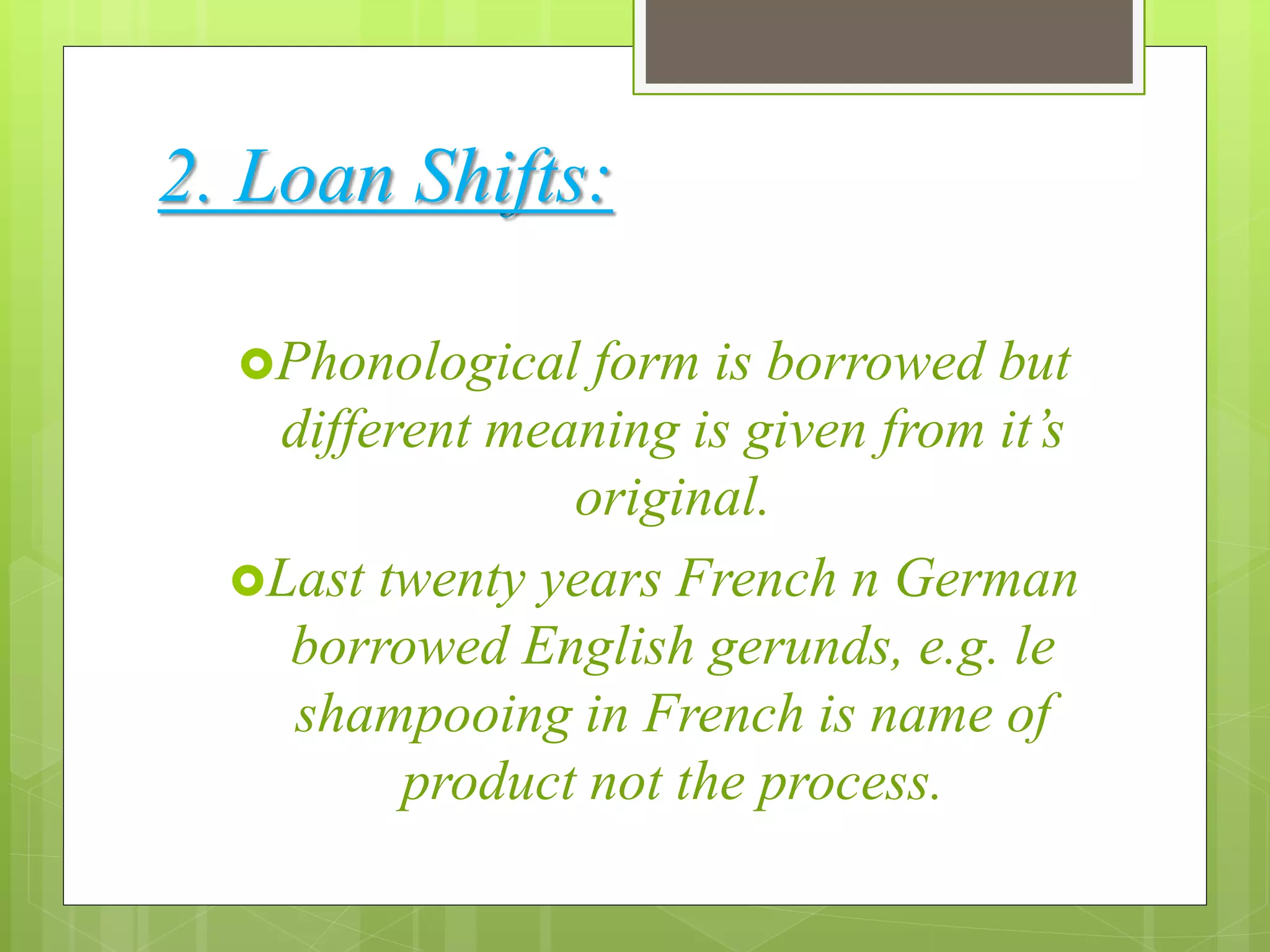 2. Loan Shifts:
Phonological form is borrowed but
different meaning is given from it’s
original.
Last twenty years French n German
borrowed English gerunds, e.g. le
shampooing in French is name of
product not the process.
 