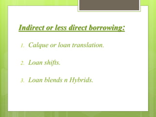 Indirect or less direct borrowing:
1. Calque or loan translation.
2. Loan shifts.
3. Loan blends n Hybrids.
 