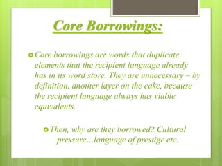 Core Borrowings:
Core borrowings are words that duplicate
elements that the recipient language already
has in its word store. They are unnecessary – by
definition, another layer on the cake, because
the recipient language always has viable
equivalents.
Then, why are they borrowed? Cultural
pressure…language of prestige etc.
 