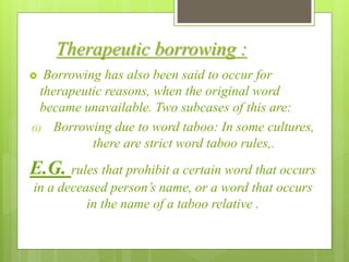 Therapeutic borrowing :
 Borrowing has also been said to occur for
therapeutic reasons, when the original word
became unavailable. Two subcases of this are:
(i) Borrowing due to word taboo: In some cultures,
there are strict word taboo rules,.
E.G. rules that prohibit a certain word that occurs
in a deceased person’s name, or a word that occurs
in the name of a taboo relative .
 