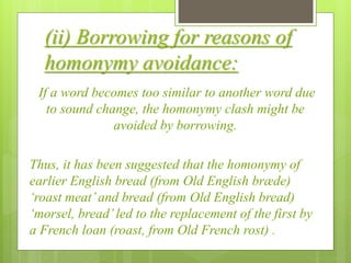 (ii) Borrowing for reasons of
homonymy avoidance:
If a word becomes too similar to another word due
to sound change, the homonymy clash might be
avoided by borrowing.
Thus, it has been suggested that the homonymy of
earlier English bread (from Old English bræde)
‘roast meat’and bread (from Old English bread)
‘morsel, bread’led to the replacement of the first by
a French loan (roast, from Old French rost) .
 
