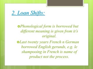 2. Loan Shifts:
Phonological form is borrowed but
different meaning is given from it’s
original.
Last twenty years French n German
borrowed English gerunds, e.g. le
shampooing in French is name of
product not the process.
 