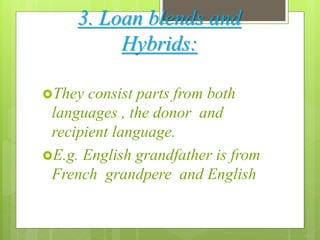 3. Loan blends and
Hybrids:
They consist parts from both
languages , the donor and
recipient language.
E.g. English grandfather is from
French grandpere and English
 