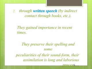 2. through written speech (by indirect
contact through books, etc.).
They gained importance in recent
times.
They preserve their spelling and
some
peculiarities of their sound-form, their
assimilation is long and laborious
process…
 