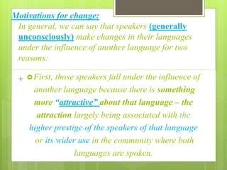 Motivations for change:
In general, we can say that speakers (generally
unconsciously) make changes in their languages
under the influence of another language for two
reasons:
+ First, those speakers fall under the influence of
another language because there is something
more “attractive” about that language – the
attraction largely being associated with the
higher prestige of the speakers of that language
or its wider use in the community where both
languages are spoken.
 