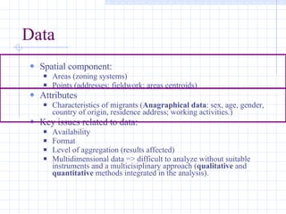 Data Spatial component: Areas (zoning systems) Points (addresses; fieldwork; areas centroids) Attributes Characteristics of migrants ( Anagraphical data : sex, age, gender, country of origin, residence address; working activities.) Key issues related to data: Availability Format Level of aggregation (results affected) Multidimensional data => difficult to analyze without suitable instruments and a multicisiplinary approach ( qualitative  and  quantitative  methods integrated in the analysis). 
