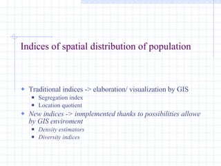 Indices of spatial distribution of population Traditional indices -> elaboration/ visualization by GIS Segregation index Location quotient New indices -> inmplemented thanks to possibilities allowe by GIS enviroment Density estimators Diversity indices 