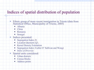Indices of spatial distribution of population Ethnic group of more recent immigration in Trieste (data from Statistical Office, Municipality of Trieste, 2005) Albania  China Romania Senegal Indices presented: Segregation Index  D ; Location Quotient  LQ  ; Kernel Density Estimation Segregation Index  S  (after O’ Sullivan and Wong) Index of Diversity  Spatial units considered: Urban districts Census blocks Address points 