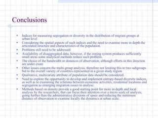 Conclusions   Indices for measuring segregation or diversity in the distribution of migrant groups at urban level Considering the spatial aspects of such indices and the need to examine more in depth the articulated structure and characteristics of the population.  Problems still need to be addressed: Availability of disaggregated data, however, if the zoning system produces sufficiently small areas some analytical methods reduce such problem.  The choice of the bandwidth or distances of observation, although efforts in this direction are under exam  Other issues concern the multi-group analysis, therefore not limiting this to two subgroups but to the overall variety of countries represented in a given study region.  Qualitative, multivariate attribute of population data should be considered.  Need to explore the opportunity to develop and implement entropy-based diversity indices, as well as to examining the relations between economic activities, residential locations and segregation as emerging migration issues to analyse.  Methods based on density provide a good starting point for more in depth and local analysis by the researchers, that can focus their attention over a micro scale of analysis, going further than the administrative divisions of space and reducing the minimum distance of observation to examine locally the dynamics at urban scale.  