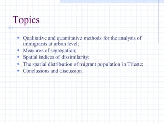 Topics Qualitative and quantitative methods for the analysis of immigrants at urban level; Measures of segregation; Spatial indices of dissimilarity; The spatial distribution of migrant population in Trieste; Conclusions and discussion. 