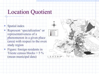 Location Quotient Spatial index Represent ‘specialization’ or representativeness of a phenomenon in a given place (area) with respect to the overall study region Figure: foreign residents in Trieste census blocks > 5 % (mean municipal data) 