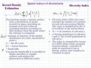 The function creates a density surface from a distribution of points (events) in space, providing an estimate of events withn its searching function according to their distance from the point where the estimate is computed.  = estimate of intensity of the spatial distribution of events, measured in point  s ;  s i =  the  i th event; k( )  = kernel function  = bandwidth.  Varying the bandwidth it is possible to obtain smoother or sharper surfaces and analyze the phenomena at different scales.  Diversity Index (IDiv) for area  i   consider the number of countries in each sub-area (census block). The value is multiplied by the % of residents in the census block Ni  = # of countries in sub-area  i ; yi  foreign population in sub-area  i  and  xi   the overall population in sub-area  i.  The index is computed by means of a KDE (from values assigned tocensus blocks’ centoids) in order to transform it into a density surface and visualize its variation in space.  Spatial indices of dissimilarity Kernel Density Estimation Diversity Index 