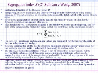 Segregation index  S  (O’ Sullivan e Wong, 2007) spatial modification  of the Duncan’s index  D   comparing , at a very local level, the  space deriving from the  intersection   of the extents occupied by two sub-groups of an overall population and  the total extent of the  union   of such areas  involves the  computation of probability density functions  by means of KDE for the different population  sub-groups of interest .  Each  reference cell  i   is therefore  assigned a probability value for each subgroup , and for each of the subgroups the probability value in that cell contributes to the integration to unity.  For each cell  i   minimum and maximum values are computed for the true probability of the two subgroups,  px i and  py i ,  these are  summed for all the  i  cells , obtaining  minimum and maximum values  under the two surfaces, and their  ratio is subtracted  from  unity  to produce index  S .  The  index  S  obtained  is aspatial  as well, as it can be obtained for a study region, but the  intermediate values , as the  differences in maximum and minimum  values, can be  mapped , giving a view of the contribution of each cell to the overall segregation, with lower values indicating areas with some degree of ethnic mixing. Different bandwidth values  produce a  decay of the index as bandwidth increases , thus reducing the segregation index overall the study region and still the  differences of this behaviour  in different regions or for different groups can be analyzed to  explore dynamics proper of territory or group   