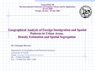 Geographical Analysis of Foreign Immigration and Spatial Patterns in Urban Areas.  Density Estimation and Spatial Segregation  Dr. Giuseppe Borruso Department of Geographical and Historical Sciences University of Trieste Email.  [email_address] Ph. +39 040 558 7008 Fax. +39 040 558 7009 / 7005 GeogAnMod ‘08 The International  Conference on Computer Science and its Applications  ICCSA 2008 Perugia  30 June – 03 July 2008 
