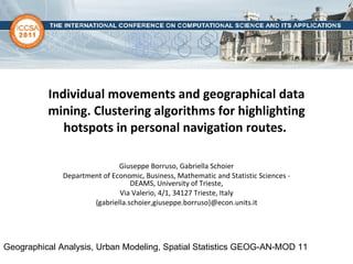 Individual movements and geographical data mining. Clustering algorithms for highlighting hotspots in personal navigation routes.   Giuseppe Borruso, Gabriella Schoier Department of Economic, Business, Mathematic and Statistic Sciences - DEAMS, University of Trieste, Via Valerio, 4/1, 34127 Trieste, Italy {gabriella.schoier,giuseppe.borruso}@econ.units.it Geographical Analysis, Urban Modeling, Spatial Statistics GEOG-AN-MOD 11  