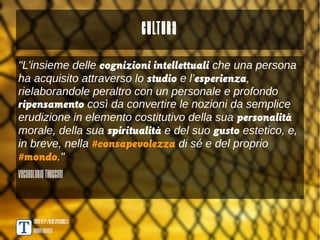 Cultura
"L’insieme delle cognizioni intellettuali che una persona
ha acquisito attraverso lo studio e l’esperienza,
rielaborandole peraltro con un personale e profondo
ripensamento così da convertire le nozioni da semplice
erudizione in elemento costitutivo della sua personalità
morale, della sua spiritualità e del suo gusto estetico, e,
in breve, nella #consapevolezza di sé e del proprio
#mondo."
Vocabolario Treccani



      TANTO http://blog.spaziogis.it/
      Andrea Borruso
 