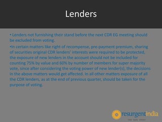 • Lenders not furnishing their stand before the next CDR EG meeting should
be excluded from voting.
•In certain matters like right of recompense, pre-payment premium, sharing
of securities original CDR lenders’ interests were required to be protected,
the exposure of new lenders in the account should not be included for
counting 75% by value and 60% by number of members for super majority
vote, since after considering the voting power of new lender(s), the decisions
in the above matters would get affected. In all other matters exposure of all
the CDR lenders, as at the end of previous quarter, should be taken for the
purpose of voting.
Lenders
 