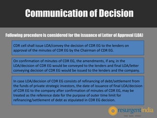 Communication of Decision
Following procedure is considered for the issuance of Letter of Approval (LOA)
CDR cell shall issue LOA/convey the decision of CDR EG to the lenders on
approval of the minutes of CDR EG by the Chairman of CDR EG.
On confirmation of minutes of CDR EG, the amendments, if any, in the
LOA/decision of CDR EG would be conveyed to the lenders and final LOA/letter
conveying decision of CDR EG would be issued to the lenders and the company.
In case LOA/decision of CDR EG consists of refinancing of debt/settlement from
the funds of private strategic investors, the date of issuance of final LOA/decision
of CDR EG to the company after confirmation of minutes of CDR EG, may be
treated as the reference date for the purpose of outer time limit for
refinancing/settlement of debt as stipulated in CDR EG decision.
 