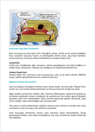 Emirlerde Fiyat Nasıl Belirlenir?
Aracı kuruluşunuza alım-satım emri vereceğiniz zaman, almak ya da satmak istediğiniz
hisse senedinin alış/satış fiyatını siz belirleyebilir (limitli emir), veya fiyat belirleme
konusunda aracı kuruluşu serbest bırakabilirsiniz (serbest fiyatlı emir).
Limitli Emir
Limitli emir verdiğinizde, eğer alıcıysanız, işlemin gerçekleşmesi için kabul ettiğiniz en
yüksek fiyatı, satıcıysanız, satmaya razı olduğunuz en düşük fiyatı belirlersiniz.
Serbest Fiyatlı Emir
Serbest fiyatlı emir verirseniz, aracı kuruluşunuzu, alım ya da satım işlemini İMKB’de
oluşan fiyattan gerçekleştirmesi için serbest bırakırsınız.
Müşteri Emirleri Nasıl Verilir?
Aracı kuruluşlara vereceğiniz emirlerin yazılı olması esastır. Bu durumda, “Müşteri Emri
Formu”en az iki nüsha halinde düzenlenir ve formun imzalı bir örneği size verilir.
Diğer taraftan emirlerinizi; telefon, faks, internet, ATM kayıtları, elektronik ortamda ya
da benzeri şekillerde imzanız olmaksızın da verebilirsiniz. Bu emirler genel hükümler
açısından sözlü emir hükmündedir. Sözlü emirlere dayanarak yapılan işlemlerde, sözlü
emrin varlığını ispat yükümlülüğü aracı kuruluşa aittir.
Tüm yazılı ve sözlü emirlerinizde, talebiniz üzerine emrin alınması sırasında emir alınış
numarasının aracı kuruluşca size verilmesi zorunludur.
Aracı kuruluşlar emirlerinizi kısmen veya tamamen kabul etmeyebilirler. Ancak
gerekçesiyle birlikte, emri kabul etmediklerini size veya temsilcinize hemen bildirmek
zorundadırlar.
 