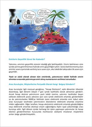 Emirlerin Geçerlilik Süresi Ne Kadardır?
Yatırımcı, emrinin geçerlilik süresini istediği gibi belirleyebilir. Emrin belirlenen süre
içinde yerine getirilmemesi halinde emir geçerliliğini yitirir. Süresi belirlenmemiş olan
emirler seans içerisinde verilmiş ise o seans için, aksi takdirde takip eden ilk seans için
geçerlidir.
Yazılı ve sözlü olarak alınan tüm emirlerde, yatırımcının talebi halinde emrin
alınması sırasında yatırımcıya emir alınış numarasının verilmesi zorunludur.
Aracı Kuruluşlar, Müşterilerine Periyodik Olarak Hangi Belgeyi Gönderir?
Aracı kuruluşlar ilgili mevzuat gereğince, “Hesap Ekstresini”, aylık dönemler itibariyle
düzenleyip, ilgili dönemi izleyen 7 gün içinde taahhütlü olarak adresinize gönderir.
Ancak hesap ekstresi yatırımcının yazılı talebi üzerine, yatırımcı tarafından beyan
edilecek elektronik posta adresine aynı süre içinde elektronik ortamda gönderilebilir
ya da yatırımcılardan İMKB’ye iletilmek üzere elektronik ortamda emir kabul eden
aracı kuruluşlar tarafından yatırımcıların ekstrelerine elektronik ortamda erişimine
imkân sağlanabilir. Diğer taraftan, hesap ekstresinin elektronik ortamda gönderildiğine
veya elektronik ortamda ekstreye erişim sağlandığına ilişkin ispat yükümlülüğü aracı
kuruluşa aittir. İlgili dönem içinde herhangi bir işlem yapmayan yatırımcılar ile hesap
ekstresi gönderilmemesi hususunda münhasıran sözleşme imzalanan müşterilere
anılan belge gönderilmeyebilir.
 