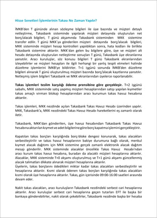 Hisse Senetleri İşlemlerinin Takası Ne Zaman Yapılır?
İMKB’den T gününde alınan sözleşme bilgileri ile üye bazında ve müşteri detaylı
netleştirme, Takasbank sisteminde yapılarak müşteri detayında oluşturulan net
borç/alacak bilgileri, T günü akşamında Takasbank sisteminden MKK sistemine
transfer edilir. T günü MKK´ya gönderilen müşteri detayında borç/alacak bilgileri,
MKK sisteminde müşteri hesap kontrolleri yapıldıktan sonra, hata kodları ile birlikte
Takasbank sistemine aktarılır. MKK´dan gelen bu bilgilere göre, üye ve müşteri alt
hesabı detayında oluşturulan netleştirme sonuçları T günü, Takasbank üye ekranlarına
yansıtılır. Aracı kuruluşlar, söz konusu bilgileri T günü Takasbank ekranlarından
izleyebilirler ve müşteri hesapları ile ilgili herhangi bir yanlış tespit etmeleri halinde
düzeltme işlemlerini İMKB’ye bildirirler. T+1 işgünü sonunda İMKB’den düzeltme
bilgileri alınarak T günü oluşturulmuş müşteri bazında borç/alacak kayıtlarına yansıtılır.
Netleşmiş işlem bilgileri Takasbank ve MKK ekranlarından üyelerce raporlanabilir.
Takas işlemleri teslim karşılığı ödeme prensibine göre gerçekleşir. T+2 işgünü
sabahı, MKK sisteminde satış yapmış müşteri hesaplarından satışı yapılan kıymetler
takas amaçlı virman blokajı hesaplarından aracı kurumun takas havuz hesabına
aktarılır.
Takas işlemleri, MKK nezdinde açılan Takasbank Takas Havuz Hesabı üzerinden yapılır.
MKK, Takasbank’a, MKK nezdindeki Takas Havuz Hesabı hareketlerini eş zamanlı olarak
iletir.
Takasbank, MKK’dan gönderilen, üye havuz hesabından Takasbank Takas Havuz
hesabınaaktarılankıymetveadetbilgilerinegöreborçkapatmaişleminigerçekleştirir.
Kapatılan takas borçları karşılığında borç-bloke dengesi korunarak, takas alacakları
serbestleştirilir ve takas havuz hesaplarının bakiye durumuna bağlı olarak, menkul
kıymet alacak dağıtımı için MKK sistemine gerçek zamanlı elektronik alacak dağıtım
mesajı gönderilir. MKK sisteminde alacaklar öncelikle Takas Havuz Hesabı’ndan
aracı kurum takas havuz hesabına, buradan da alacaklı müşteri hesaplarına aktarılır.
Alacaklar, MKK sisteminde T+0 akşamı oluşturulmuş ve T+1 günü akşamı güncellenmiş
alacak talimatları dikkate alınarak müşteri hesaplarına aktarılır.
Üyelerin, takas borçlarını ödedikleri miktar kadar takas alacakları serbestleştirilir ve
hesaplarına aktarılır. Kısmi olarak ödenen takas borçları karşılığında takas alacakları
kısmi olarak üye hesaplarına aktarılır. Takas, gün içerisinde 09:00-16:00 saatleri arasında
devam eder.
Nakit takas alacakları, aracı kuruluşların Takasbank nezdindeki serbest cari hesaplarına
aktarılır. Aracı kuruluşlar serbest cari hesaplarına geçen tutarları EFT ile başka bir
bankaya gönderebilirler, nakit olarak çekebilirler, Takasbank nezdinde başka bir hesaba
 