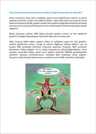 Hisse Senetlerinin Üzerinde Bulunan Haklar ile İlgili Yapılan İşlemler Nelerdir?
Hisse senetlerini ihraç eden ortaklıklar, genel kurul toplantısının tarihini ve yerini
toplantı tarihinden 15 gün önce MKK’ya bildirir. Hak sahibi yatırımcının genel kurula
katılmak istemesi halinde, payların blokajı hak sahibinin doğrudan kendisi ya da talebi
üzerinearacıkuruluştarafındanyatırımcıveortakhesaplarındaalthesapoluşturularak
uygulanır.
Blokaj konulması üzerine, MKK blokaj konulan payların tutarını ve hak sahiplerini
gösterir bir belgeyi düzenleyerek talep eden ilgili aracı kuruluşa verir.
MKK, ihraçcıya bloke edilen payların miktar ve sahiplerini içeren bir liste gönderir.
Listenin gönderilme zamanı, içeriği ve listenin değişmesi halinde bildirim usul ve
esasları MKK tarafından belirlenip, ihraçcılara duyurulur. İhraçcılar, MKK tarafından
düzenlenen blokaj belgeleri ile bu listeyi karşılaştırma yükümlülüğündedirler. Hisse
senetleri üzerindeki blokaj, genel kurul toplantı tarihinde İMKB’de gerçekleştirilen
işlemlerin takasının tamamlanmasını müteakip MKK tarafından re’sen kaldırılır.
İhraççının talebi halinde blokaj koyma ve kaldırma süresi MKK tarafından kısaltılabilir.
 