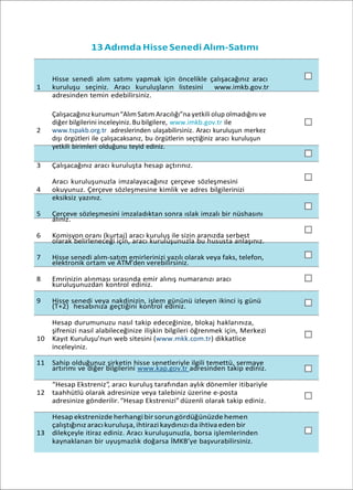 13Adımda Hisse Senedi Alım-Satımı
Hisse senedi alım satımı yapmak için öncelikle çalışacağınız aracı
1 kuruluşu seçiniz. Aracı kuruluşların listesini www.imkb.gov.tr
adresinden temin edebilirsiniz.
Çalışacağınız kurumun“AlımSatım Aracılığı”na yetkili olup olmadığını ve
diğer bilgilerini inceleyiniz. Bu bilgilere, www.imkb.gov.tr ile
2 www.tspakb.org.tr adreslerinden ulaşabilirsiniz. Aracı kuruluşun merkez
dışı örgütleri ile çalışacaksanız, bu örgütlerin seçtiğiniz aracı kuruluşun
yetkili birimleri olduğunu teyid ediniz.
3 Çalışacağınız aracı kuruluşta hesap açtırınız.
Aracı kuruluşunuzla imzalayacağınız çerçeve sözleşmesini
4 okuyunuz. Çerçeve sözleşmesine kimlik ve adres bilgilerinizi
eksiksiz yazınız.
5 Çerçeve sözleşmesini imzaladıktan sonra ıslak imzalı bir nüshasını
alınız.
6 Komisyon oranı (kurtaj) aracı kuruluş ile sizin aranızda serbest
olarak belirleneceği için, aracı kuruluşunuzla bu hususta anlaşınız.
7 Hisse senedi alım-satım emirlerinizi yazılı olarak veya faks, telefon,
elektronik ortam ve ATM’den verebilirsiniz.
8 Emrinizin alınması sırasında emir alınış numaranızı aracı
kuruluşunuzdan kontrol ediniz.
9 Hisse senedi veya nakdinizin, işlem gününü izleyen ikinci iş günü
(T+2) hesabınıza geçtiğini kontrol ediniz.
Hesap durumunuzu nasıl takip edeceğinize, blokaj haklarınıza,
şifrenizi nasıl alabileceğinize ilişkin bilgileri öğrenmek için, Merkezi
10 Kayıt Kuruluşu’nun web sitesini (www.mkk.com.tr) dikkatlice
inceleyiniz.
11 Sahip olduğunuz şirketin hisse senetleriyle ilgili temettü, sermaye
artırımı ve diğer bilgilerini www.kap.gov.tr adresinden takip ediniz.
“Hesap Ekstreniz”, aracı kuruluş tarafından aylık dönemler itibariyle
12 taahhütlü olarak adresinize veya talebiniz üzerine e-posta
adresinize gönderilir.“Hesap Ekstrenizi” düzenli olarak takip ediniz.
Hesap ekstrenizde herhangibir sorun gördüğünüzde hemen
çalıştığınız aracıkuruluşa,ihtirazi kaydınızıda ihtivaeden bir
13 dilekçeyle itiraz ediniz. Aracı kuruluşunuzla, borsa işlemlerinden
kaynaklanan bir uyuşmazlık doğarsa İMKB’ye başvurabilirsiniz.
 