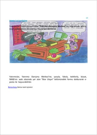 13
İMKB İLEİLETİŞİM
Yatırımcılar, İMKB bünyesindeki “Yatırımcı Danışma Merkezi”ne; bilgi almak, görüş,
önerivetalepleriniiletmekiçinmüracaatedebilirler.
Yatırımcılar, Yatırımcı Danışma Merkezi’ne; yazıyla, faksla, telefonla, bizzat,
İMKB’nin web sitesinde yer alan “Bize Ulaşın” bölümündeki formu doldurarak e-
posta ile başvurabilirler.
Borsa koçu borsa nasıl oynanır
 